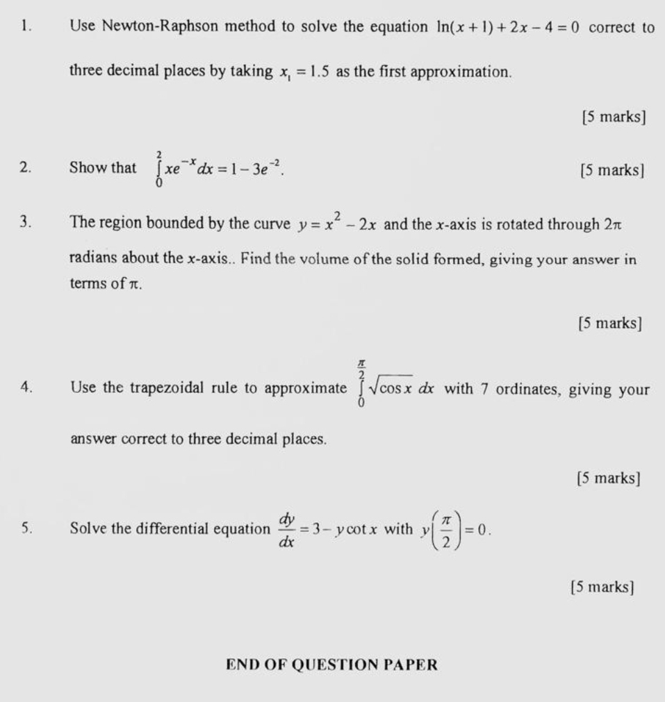 Use Newton-Raphson method to solve the equation ln (x+1)+2x-4=0 correct to 
three decimal places by taking x_1=1.5 as the first approximation. 
[5 marks] 
2. Show that ∈tlimits _0^(2xe^-x)dx=1-3e^(-2). [5 marks] 
3. The region bounded by the curve y=x^2-2x and the x-axis is rotated through 2π
radians about the x-axis.. Find the volume of the solid formed, giving your answer in 
terms of π. 
[5 marks] 
4. Use the trapezoidal rule to approximate ∈tlimits _0^((frac π)2)sqrt(cos x)dx with 7 ordinates, giving your 
answer correct to three decimal places. 
[5 marks] 
5. Solve the differential equation  dy/dx =3-ycot x with y( π /2 )=0. 
[5 marks] 
END OF QUESTION PAPER