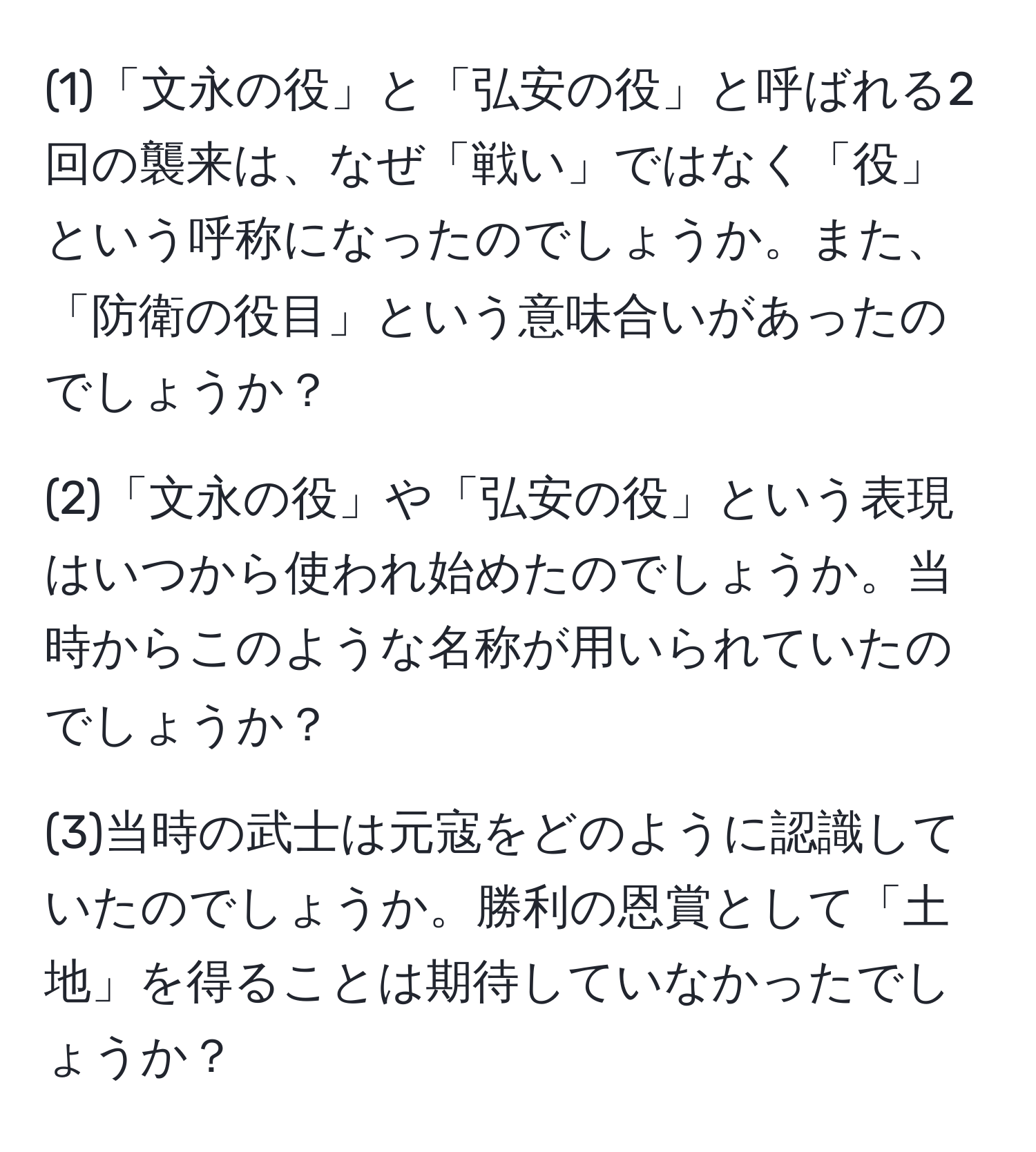 (1)「文永の役」と「弘安の役」と呼ばれる2回の襲来は、なぜ「戦い」ではなく「役」という呼称になったのでしょうか。また、「防衛の役目」という意味合いがあったのでしょうか？

(2)「文永の役」や「弘安の役」という表現はいつから使われ始めたのでしょうか。当時からこのような名称が用いられていたのでしょうか？

(3)当時の武士は元寇をどのように認識していたのでしょうか。勝利の恩賞として「土地」を得ることは期待していなかったでしょうか？