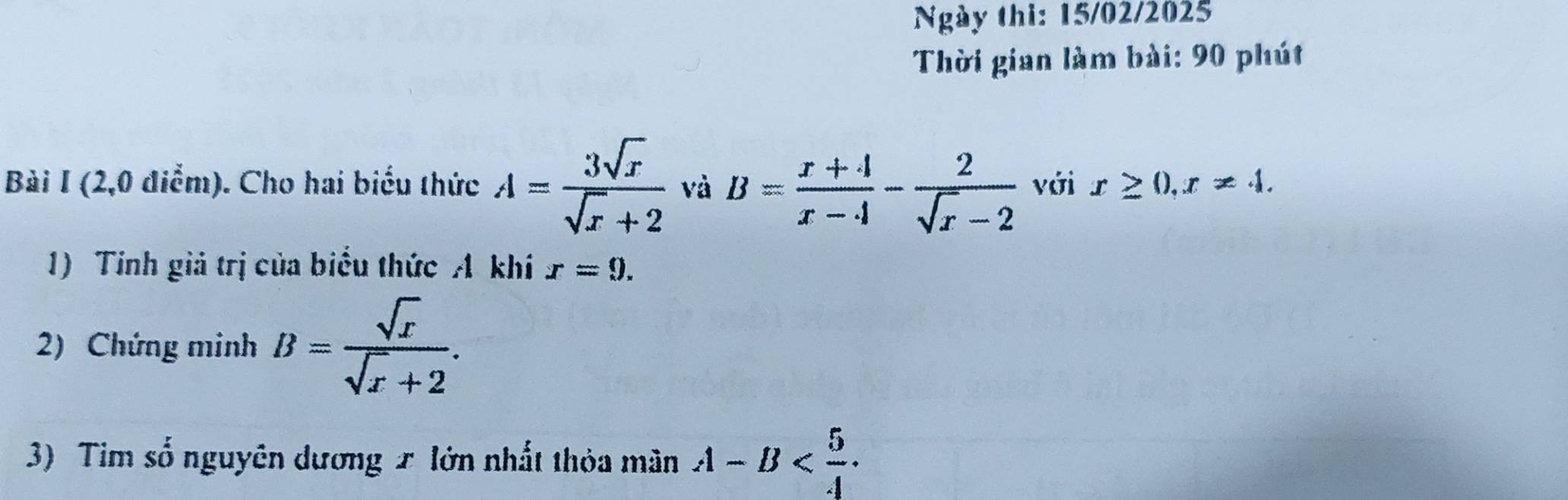 Ngày thi: 15/02/2025 
Thời gian làm bài: 90 phút 
Bài I (2,0 điểm). Cho hai biểu thức A= 3sqrt(x)/sqrt(x)+2  và B= (x+4)/x-4 - 2/sqrt(x)-2  với x≥ 0, x!= 4. 
1) Tinh giả trị của biểu thức A khí r=9. 
2) Chứng minh B= sqrt(x)/sqrt(x)+2 . 
3) Tim số nguyên dương x lớn nhất thỏa mân A-B .