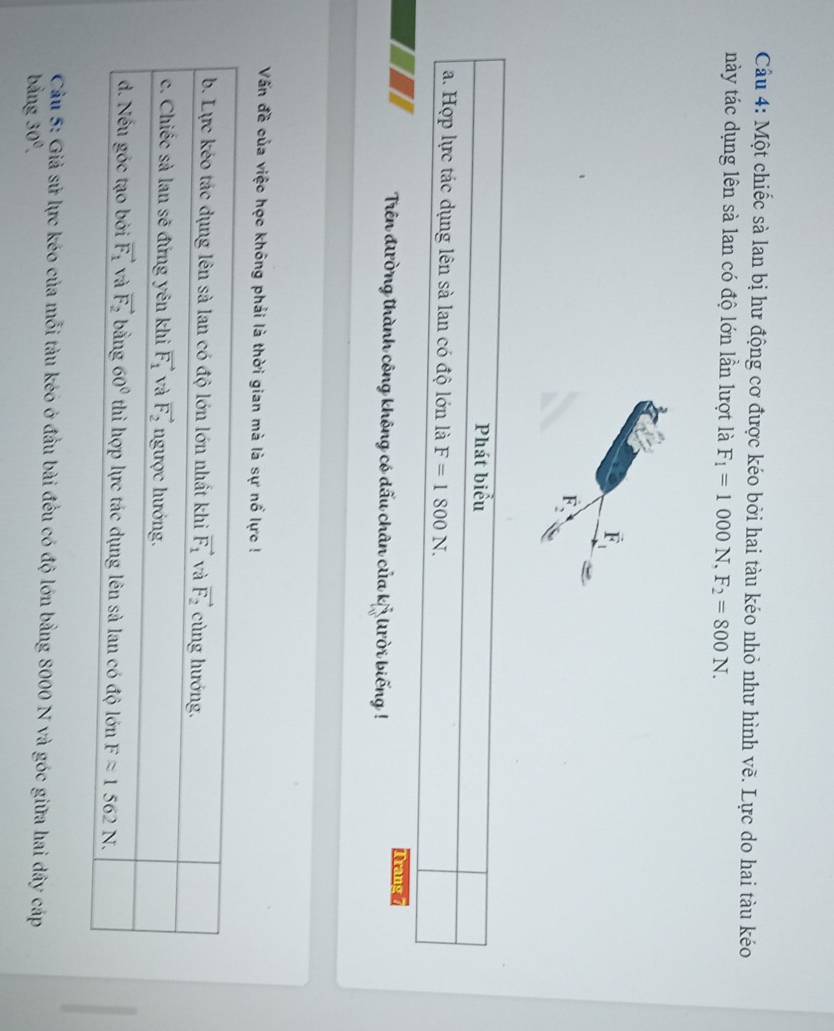 Cầu 4: Một chiếc sà lan bị hư động cơ được kéo bởi hai tàu kéo nhỏ như hình vẽ. Lực do hai tàu kéo
này tác dụng lên sà lan có độ lớn lần lượt là F_1=1000N,F_2=800N.
vector F_1
overline F_2
Phát biểu
a. Hợp lực tác dụng lên sà lan có độ lớn là F=1800N.
Trang 7
Trên đường thành công không có dấu chân của kỷ Uời biếng !
Vấn đề của việc học không phải là thời gian mà là sự nổ lực !
Câu 5: Giả sử lực kéo của mỗi tàu kéo ở đầu bài đều có độ lớn bằng 8000 N và góc giữa hai dây cáp
bảng 30°.