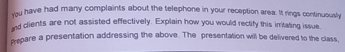 You have had many complaints about the telephone in your reception area. It rings continuously 
and clients are not assisted effectively. Explain how you would rectify this irritating issue. 
Prepare a presentation addressing the above. The presentation will be delivered to the class,