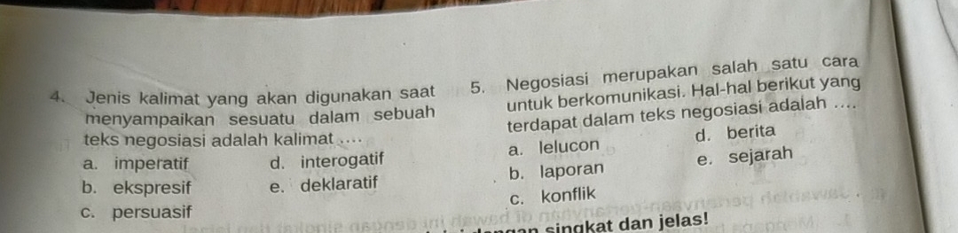 Jenis kalimat yang akan digunakan saat 5. Negosiasi merupakan salah satu cara
menyampaikan sesuatu dalam sebuah untuk berkomunikasi. Hal-hal berikut yang
terdapat dalam teks negosiasi adalah ....
teks negosiasi adalah kalimat .
a. imperatif d. interogatif a. lelucon d. berita
b. ekspresif e. deklaratif b. laporan e. sejarah
c. konflik
c. persuasif
n singkat dan jelas!