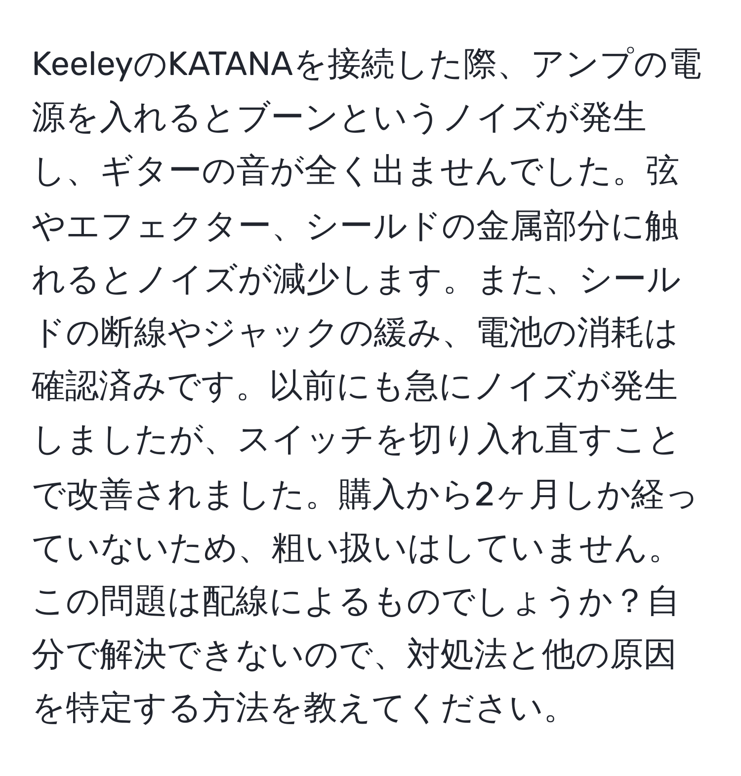 KeeleyのKATANAを接続した際、アンプの電源を入れるとブーンというノイズが発生し、ギターの音が全く出ませんでした。弦やエフェクター、シールドの金属部分に触れるとノイズが減少します。また、シールドの断線やジャックの緩み、電池の消耗は確認済みです。以前にも急にノイズが発生しましたが、スイッチを切り入れ直すことで改善されました。購入から2ヶ月しか経っていないため、粗い扱いはしていません。この問題は配線によるものでしょうか？自分で解決できないので、対処法と他の原因を特定する方法を教えてください。