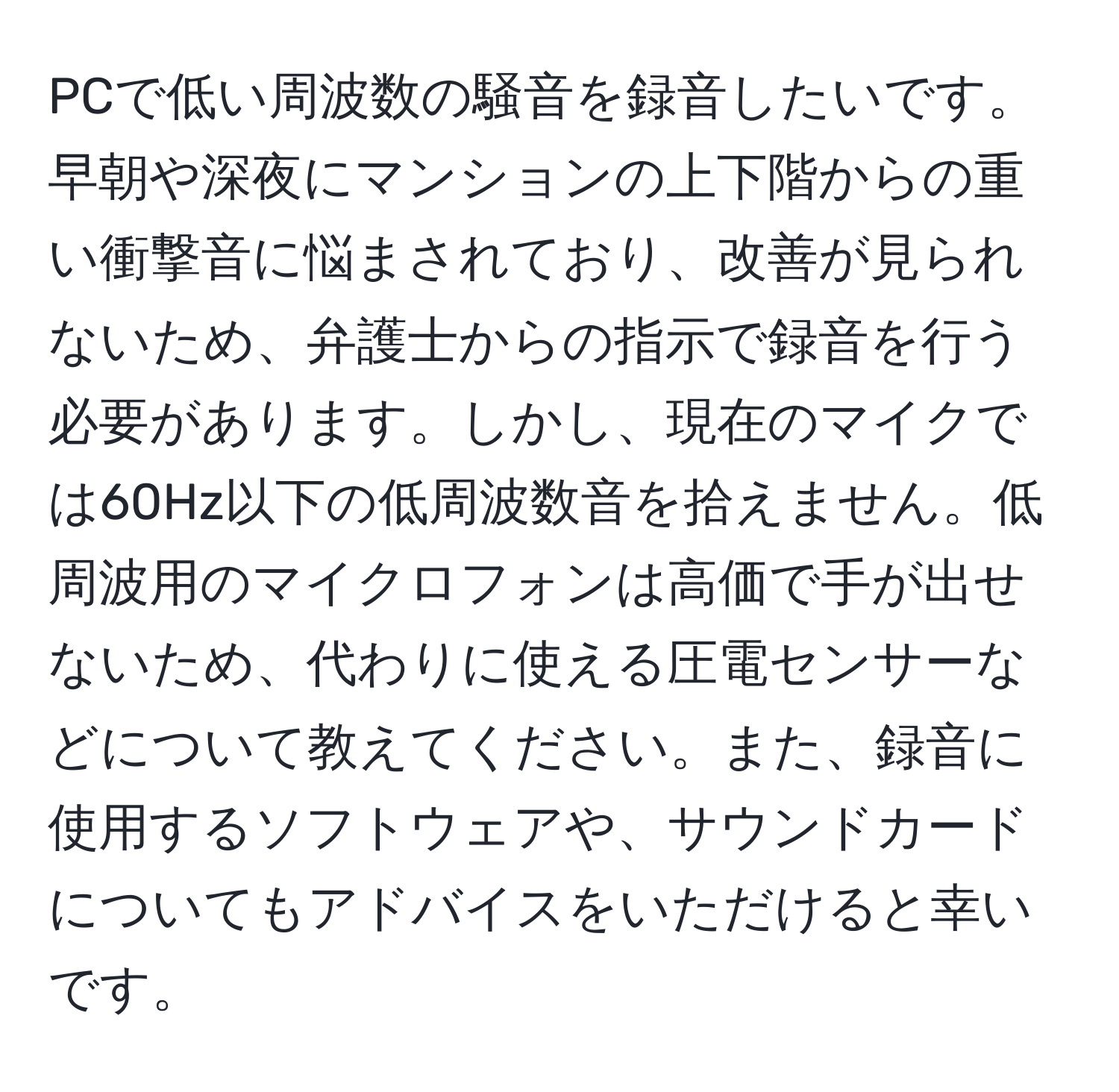 PCで低い周波数の騒音を録音したいです。早朝や深夜にマンションの上下階からの重い衝撃音に悩まされており、改善が見られないため、弁護士からの指示で録音を行う必要があります。しかし、現在のマイクでは60Hz以下の低周波数音を拾えません。低周波用のマイクロフォンは高価で手が出せないため、代わりに使える圧電センサーなどについて教えてください。また、録音に使用するソフトウェアや、サウンドカードについてもアドバイスをいただけると幸いです。