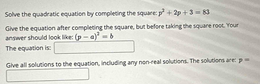 Solve the quadratic equation by completing the square: p^2+2p+3=83
Give the equation after completing the square, but before taking the square root. Your 
answer should look like: (p-a)^2=b
The equation is: □ 
Give all solutions to the equation, including any non-real solutions. The solutions are: p=
□ _ 