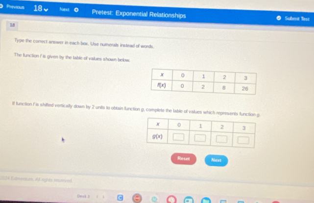 Previous 18 Next Pretest: Exponential Relationships Submit Test
18
Type the correct answer in each box. Use numerals instead of words.
The function f is given by the table of values shown below.
If function f is shifted vertically down by 2 units to obtain function g, complete the table of values which represents functio
Reset Next
2024 Edimentum. All rights reserved.
Dosk 3