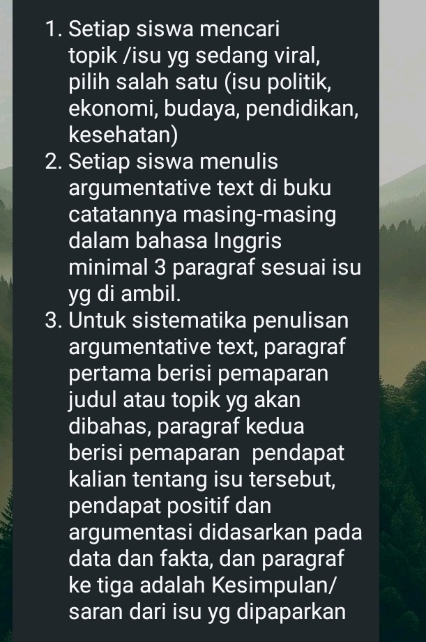 Setiap siswa mencari 
topik /isu yg sedang viral, 
pilih salah satu (isu politik, 
ekonomi, budaya, pendidikan, 
kesehatan) 
2. Setiap siswa menulis 
argumentative text di buku 
catatannya masing-masing 
dalam bahasa Inggris 
minimal 3 paragraf sesuai isu 
yg di ambil. 
3. Untuk sistematika penulisan 
argumentative text, paragraf 
pertama berisi pemaparan 
judul atau topik yg akan 
dibahas, paragraf kedua 
berisi pemaparan pendapat 
kalian tentang isu tersebut, 
pendapat positif dan 
argumentasi didasarkan pada 
data dan fakta, dan paragraf 
ke tiga adalah Kesimpulan/ 
saran dari isu yg dipaparkan