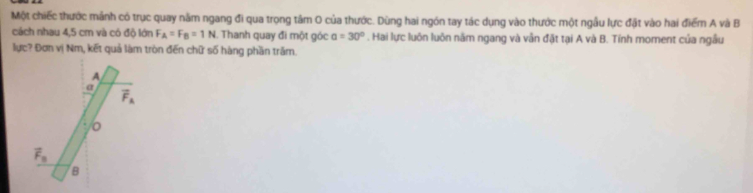 Một chiếc thước mảnh có trục quay năm ngang đi qua trọng tâm O của thước. Dùng hai ngón tay tác dụng vào thước một ngẫu lực đặt vào hai điểm A và B
cách nhau 4,5 cm và có độ lớn F_A=F_B=1N. Thanh quay đi một góc alpha =30°. Hai lực luôn luôn năm ngang và vẫn đặt tại A và B. Tính moment của ngầu
lực? Đơn vị Nm, kết quả làm tròn đến chữ số hàng phần trăm.
A
a
vector F_A
0
vector F_B
B