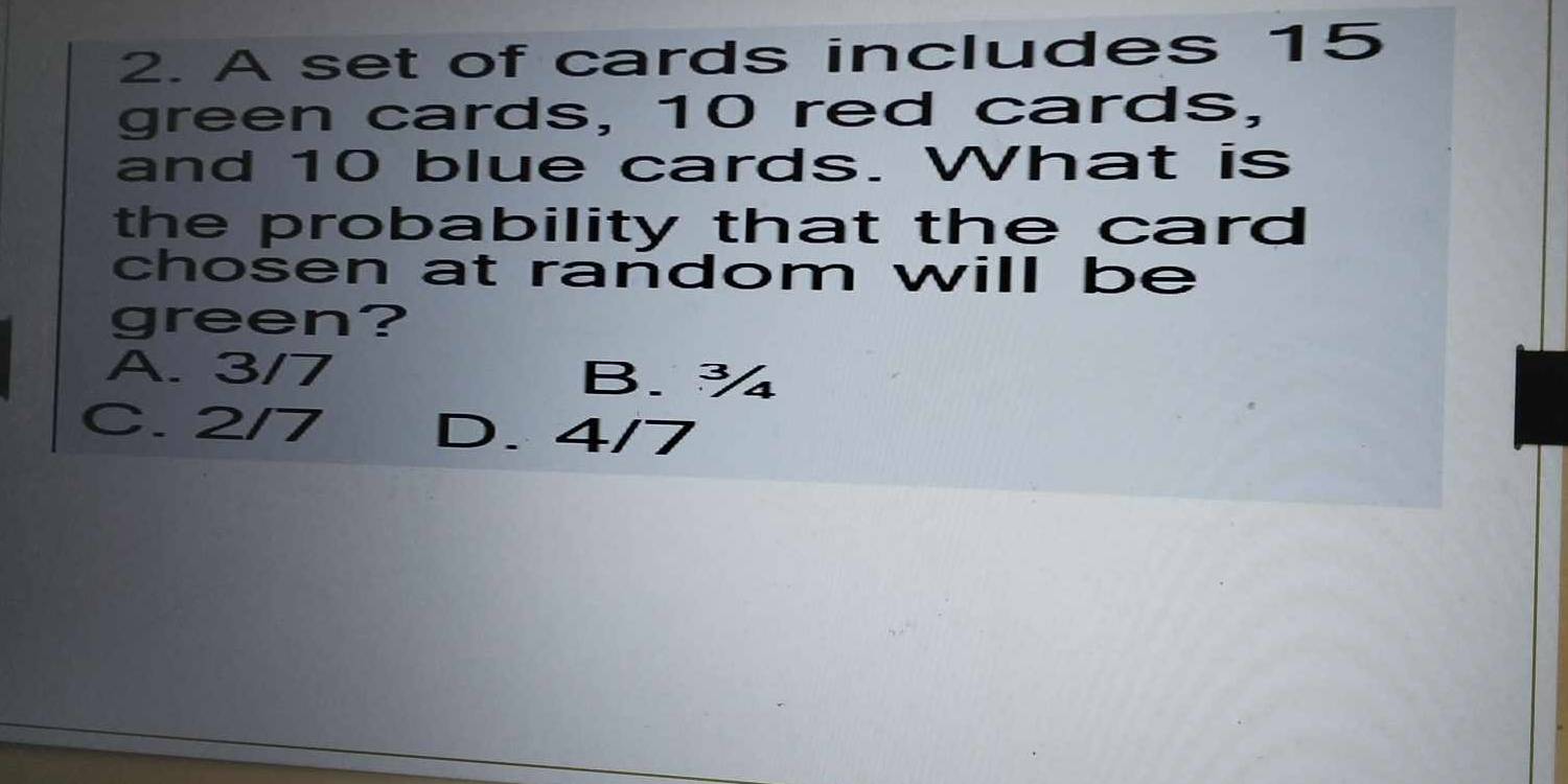 A set of cards includes 15
green cards, 10 red cards,
and 10 blue cards. What is
the probability that the card 
chosen at random will be
green?
A. 3/7 B.¾
C. 2/7 D. 4/7