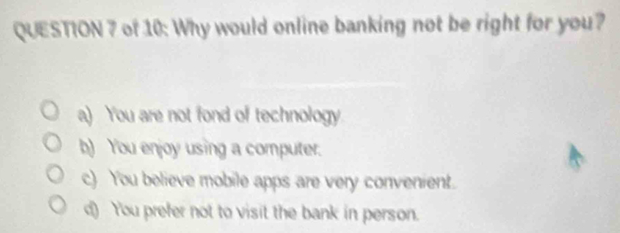 of 10: Why would online banking not be right for you?
a) You are not fond of technology
b) You enjoy using a computer.
c) You believe mobile apps are very convenient.
d) You prefer not to visit the bank in person.