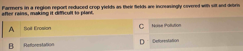Farmers in a region report reduced crop yields as their fields are increasingly covered with silt and debris
after rains, making it difficult to plant.
A Soil Erosion C Noise Pollution
B Reforestation D Deforestation