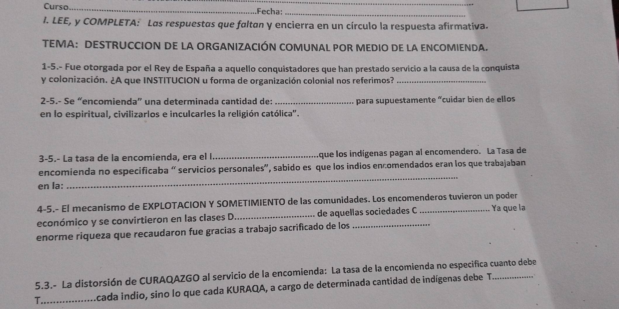 Curso_ 
_ 
Fecha:_ 
I. LEE, y COMPLETA: Las respuestas que faltan y encierra en un círculo la respuesta afirmativa. 
TEMA: DESTRUCCION DE LA ORGANIZACIÓN COMUNAL POR MEDIO DE LA ENCOMIENDA. 
1-5.- Fue otorgada por el Rey de España a aquello conquistadores que han prestado servicio a la causa de la conquista 
y colonización. ¿A que INSTITUCION u forma de organización colonial nos referimos?_ 
2-5.- Se “encomienda” una determinada cantidad de: _para supuestamente “cuidar bien de ellos 
en lo espiritual, civilizarlos e inculcarles la religión católica". 
3-5.- La tasa de la encomienda, era el I._ que los indígenas pagan al encomendero. La Tasa de 
_ 
encomienda no especificaba “ servicios personales”, sabido es que los indios encomendados eran los que trabajaban 
en la: 
4-5.- El mecanismo de EXPLOTACION Y SOMETIMIENTO de las comunidades. Los encomenderos tuvieron un poder 
económico y se convirtieron en las clases D._ de aquellas sociedades C 
Ya que la 
enorme riqueza que recaudaron fue gracias a trabajo sacrificado de los 
5.3.- La distorsión de CURAQAZGO al servicio de la encomienda: La tasa de la encomienda no especifica cuanto debe 
T._ 
Acada indio, sino lo que cada KURAQA, a cargo de determinada cantidad de indígenas debe T