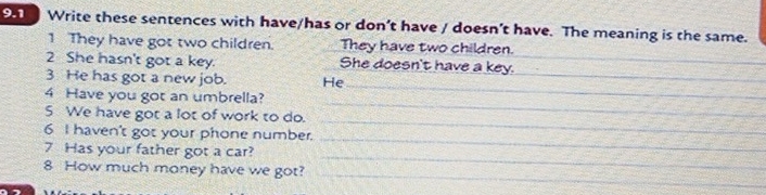 9.1 Write these sentences with have/has or don’t have / doesn’t have. The meaning is the same. 
1 They have got two children. They have two children. 
2 She hasn't got a key. She doesn't have a key._ 
_ 
3 He has got a new job. He_ 
4 Have you got an umbrella? 
5 We have got a lot of work to do. 
_ 
6 I haven't got your phone number. 
_ 
_ 
7 Has your father got a car? 
_ 
_ 
8 How much money have we got?