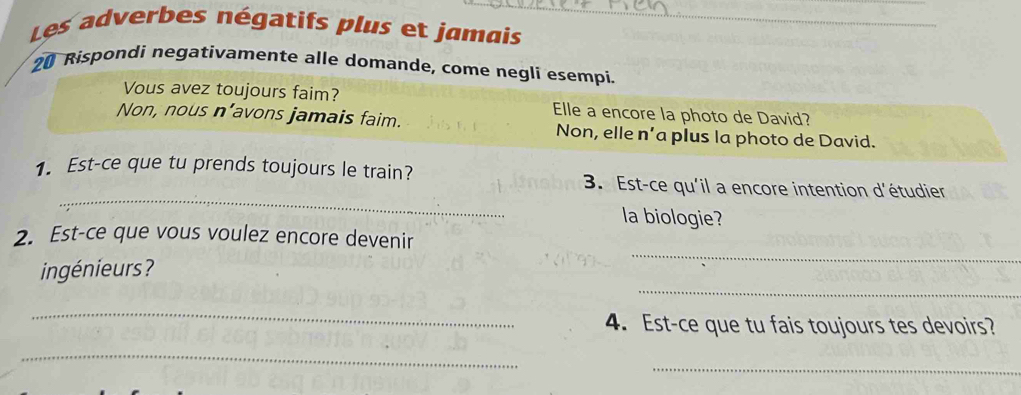 Les adverbes négatifs plus et jamais_
20 Rispondi negativamente alle domande, come negli esempi.
Vous avez toujours faim? Elle a encore la photo de David?
Non, nous n’avons jamais faim. Non, elle n’a plus la photo de David.
_
1. Est-ce que tu prends toujours le train? 3. Est-ce qu'il a encore intention d'étudier
la biologie?
_
2. Est-ce que vous voulez encore devenir
_
ingénieurs?
_
4. Est-ce que tu fais toujours tes devoirs?
_
_