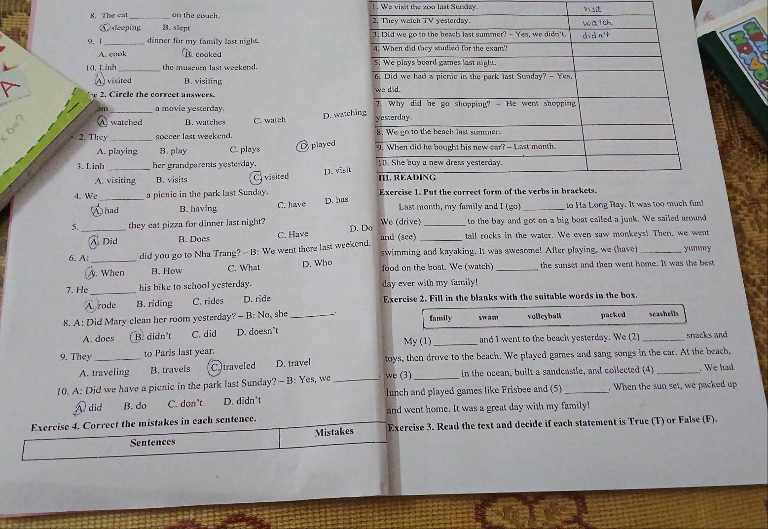 We visit the zoo last Sunday. visit
8. The cat on the couch.
sleeping B. slept
9. 1_ dinner for my family last night.
A. cook Bcooked 
10. Linh _the museum last weekend. 
A) visited B. visiting 
e 2. Circle the correct answers.
Jm _a movie yesterday.
D. watchi
A watched B. watches C. watch 
2. They_ soccer last weekend.
D played
A. playing B. play C. plays 
3. Linh _her grandparents yesterday.
D. visit
A. visiting B. visits C visited 
4. We _a picnic in the park last Sunday.
had B. having C. have D. has Last month, my family and I (go) _to Ha Long Bay. It was too much fun!
5. _they eat pizza for dinner last night? We (drive) _to the bay and got on a big boat called a junk. We sailed around
A Did B. Does C. Have D. Do and (see) _tall rocks in the water. We even saw monkeys! Then, we went
6. A: _did you go to Nha Trang? - B: We went there last weekend. swimming and kayaking. It was awesome! After playing, we (have) _yummy
A. When B. How C. What D. Who food on the boat. We (watch) _the sunset and then went home. It was the best
7. He _his bike to school yesterday. day ever with my family!
A. rode B. riding C. rides D. ride Exercise 2. Fill in the blanks with the suitable words in the box.
8. A: Did Mary clean her room yesterday? - B: No, she _swam volleyball packed seashells
family
A. does B. didn’t C. did D. doesn’t
My (1) and I went to the beach yesterday. We (2)
9. They _to Paris last year. __snacks and
A. traveling B. travels C.)traveled D. travel toys, then drove to the beach. We played games and sang songs in the car. At the beach,
10. A: Did we have a picnic in the park last Sunday? - B: Yes, we_  we (3) _in the ocean, built a sandcastle, and collected (4) _. We had
lunch and played games like Frisbee and (5) . When the sun set, we packed up
A did B. do C. don’t D. didn’t
and went home. It was a great day with my family!
Exercise 4. Correct the mistakes in each sentence.
Mistakes Exercise 3. Read the text and decide if each statement is True (T) or False (F).
Sentences