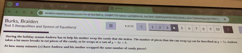 Radent
student.masteryconnect.com/?iv=eFQUv5kKYp_SO4jRTT7D-Q&tok=ocEXjRtfmZs_haCUhX-v3j6KQAyGHDnYXSJA4vkJ_qGwTz8dletMepsQHTfK8TJ_ 
Burks, Braiden
.0
Test 5 (Inequalities and System of Equations) 4 of 23 1 2 3 5 6 7 B 9 10
During the holiday season Andrew has to help his mother wrap the candy that she makes. The number of pieces that she can wrap (y) can be described as y=7x
takes a lot more breaks to eat pieces of the candy, so he wraps at a rate of y=3x+8. . Andrew
At how many minutes (2) have Andrew and his mother wrapped the same number of candy pieces?