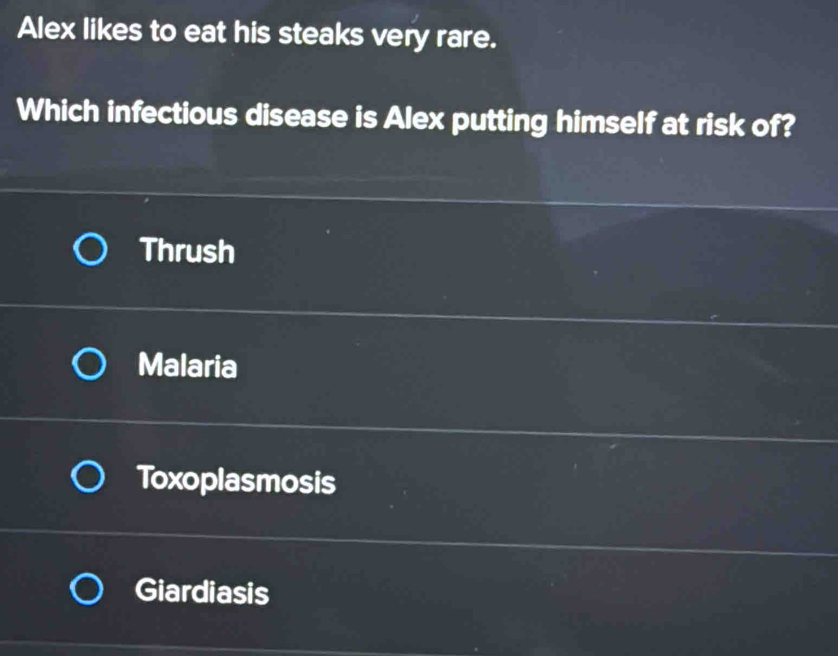 Alex likes to eat his steaks very rare.
Which infectious disease is Alex putting himself at risk of?
Thrush
Malaria
Toxoplasmosis
Giardiasis