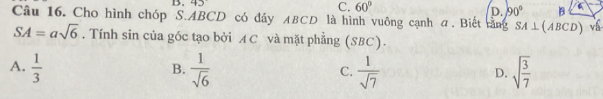 45
C. 60°
D. 90° B
Câu 16. Cho hình chóp S. ABCD có đáy ABCD là hình vuông cạnh α. Biết rằng SA⊥ (ABCD) vá
SA=asqrt(6). Tính sin của góc tạo bởi A C và mặt phẳng (SBC).
A.  1/3   1/sqrt(6)   1/sqrt(7)  sqrt(frac 3)7
B.
C.
D.