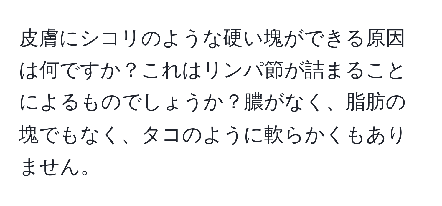 皮膚にシコリのような硬い塊ができる原因は何ですか？これはリンパ節が詰まることによるものでしょうか？膿がなく、脂肪の塊でもなく、タコのように軟らかくもありません。