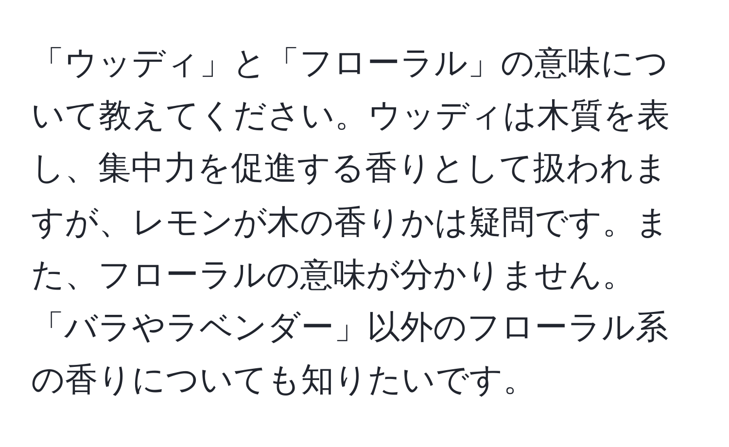 「ウッディ」と「フローラル」の意味について教えてください。ウッディは木質を表し、集中力を促進する香りとして扱われますが、レモンが木の香りかは疑問です。また、フローラルの意味が分かりません。「バラやラベンダー」以外のフローラル系の香りについても知りたいです。