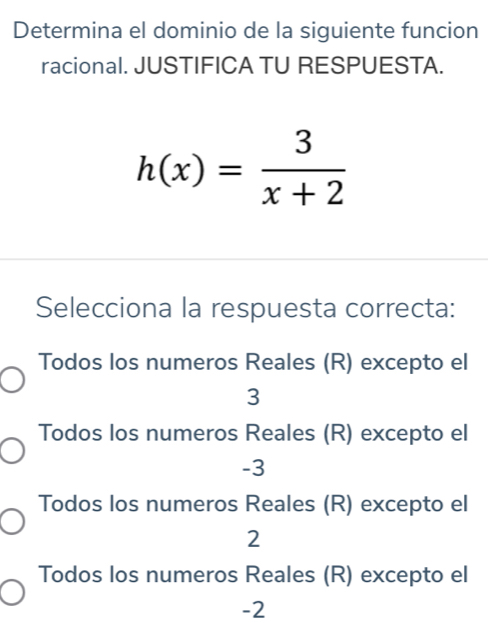 Determina el dominio de la siguiente funcion
racional. JUSTIFICA TU RESPUESTA.
h(x)= 3/x+2 
Selecciona la respuesta correcta:
Todos los numeros Reales (R) excepto el
3
Todos los numeros Reales (R) excepto el
-3
Todos los numeros Reales (R) excepto el
2
Todos los numeros Reales (R) excepto el
-2