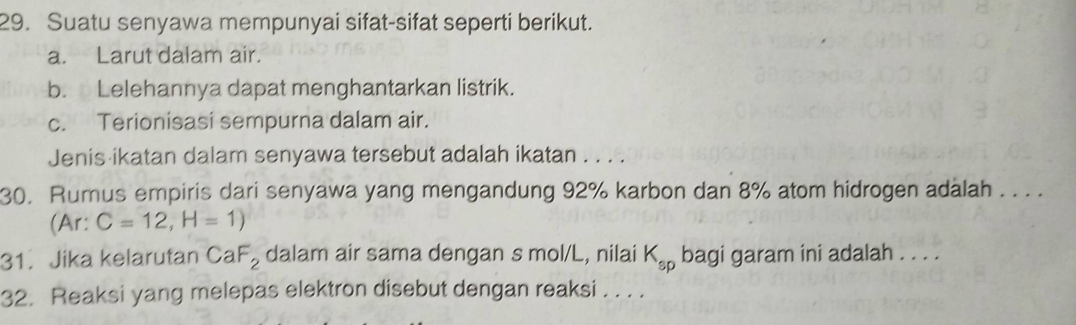 Suatu senyawa mempunyai sifat-sifat seperti berikut.
a. Larut dalam air.
b. Lelehannya dapat menghantarkan listrik.
c. Terionisasi sempurna dalam air.
Jenis-ikatan dalam senyawa tersebut adalah ikatan . . . .
30. Rumus empiris dari senyawa yang mengandung 92% karbon dan 8% atom hidrogen adalah . . . .
(Ar: C=12,H=1)
31. Jika kelarutan CaF_2 dalam air sama dengan s mol/L, nilai K_sp bagi garam ini adalah . . . .
32. Reaksi yang melepas elektron disebut dengan reaksi . . . .