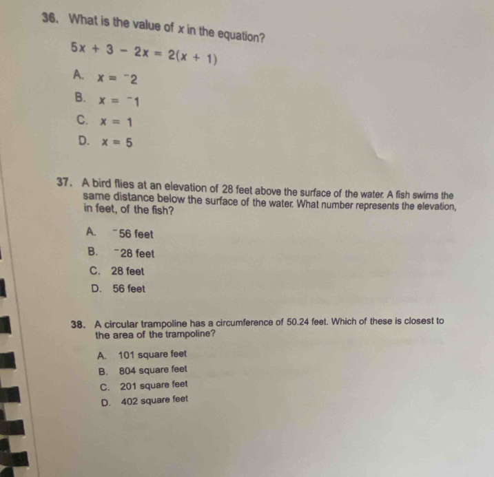 What is the value of x in the equation?
5x+3-2x=2(x+1)
A. x=^-2
B. x=^-1
C. x=1
D. x=5
37. A bird flies at an elevation of 28 feet above the surface of the water. A fish swims the
same distance below the surface of the water. What number represents the elevation,
in feet, of the fish?
A. 56 feet
B. “ 28 feet
C. 28 feet
D. 56 feet
38. A circular trampoline has a circumference of 50.24 feet. Which of these is closest to
the area of the trampoline?
A. 101 square feet
B. 804 square feet
C. 201 square feet
D. 402 square feet