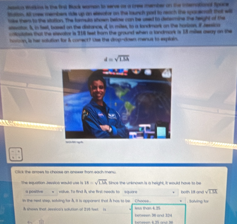 isiica Walkins is the first Back woman to serve as a crew member on the international fpore
Sitation. All crew members ride up an elevator on the tounch par to reach the spouecraft that will
like them to the station. The formula shown below can be used to determine the height of the
eisvator 5, in feet, based on the distance, i, in miles, to a landmark on the harizan. if ressica
colculates that the elevator is 216 feet from the ground when a landmark is 18 miles away on the
horiron, is her solution for & correct? Use the drop-down menus to explain.
d=sqrt(1.5h)
Click the arrows to choose an answer from each menu.
The equation Jessica would use is 18=sqrt(1.5h) Since the unknown is a height, it would have to be
a positive value. To find A she first needs to square both 18 and sqrt(1.5h)
in the next step, solving for A, it is apparent that A has to be __Choose_. . Solving for
shows that Jessica's solution of 216 feet is less than 4.25
between 36 and 324
between 4.25 and 36