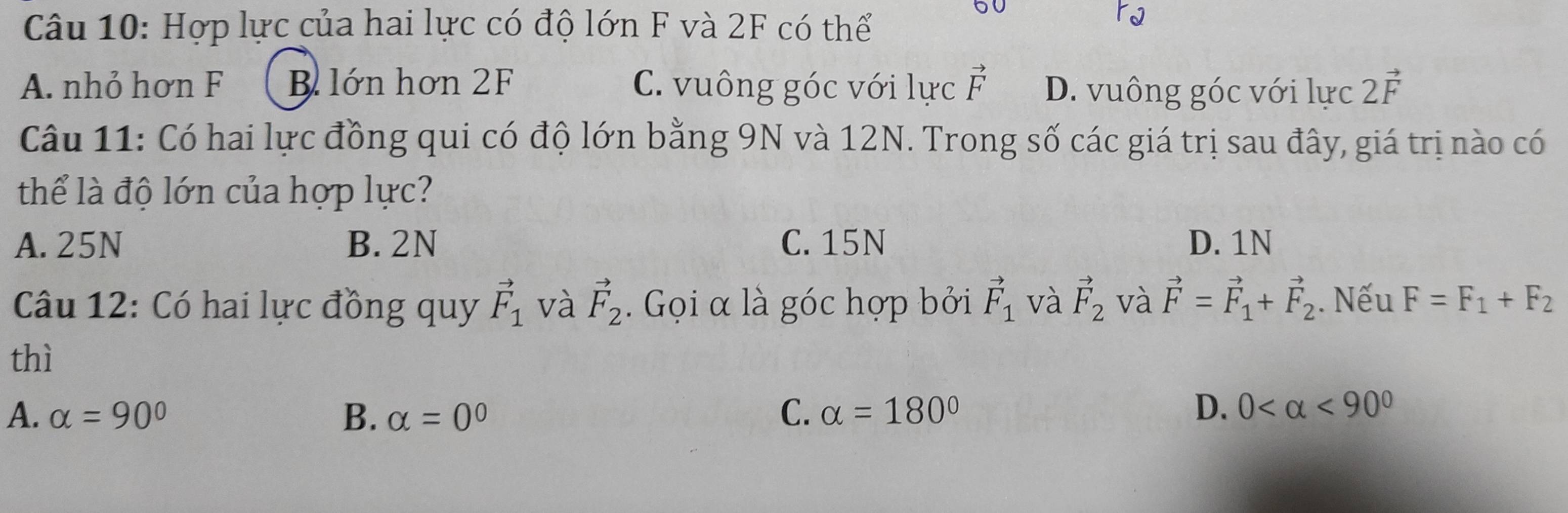 Hợp lực của hai lực có độ lớn F và 2F có thể
60
A. nhỏ hơn F B lớn hơn 2F C. vuông góc với lực vector F D. vuông góc với lực 2vector F
Câu 11: Có hai lực đồng qui có độ lớn bằng 9N và 12N. Trong số các giá trị sau đây, giá trị nào có
thể là độ lớn của hợp lực?
A. 25N B. 2N C. 15N D. 1N
Câu 12: Có hai lực đồng quy vector F_1 và vector F_2. Gọi α là góc hợp bởi vector F_1 và vector F_2 và vector F=vector F_1+vector F_2. Nếu F=F_1+F_2
thì
A. alpha =90° B. alpha =0° C. alpha =180° D. 0 <90^0