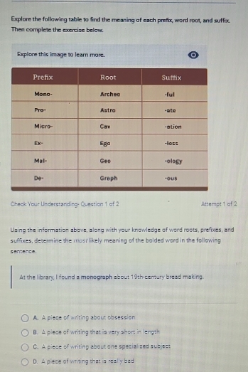 Explore the following table to find the meaning of each prefix, word root, and suffix.
Then complete the exercise below.
Explore this image to learn more.
Check Your Understanding- Question 1 of 2 Attempt 1 of 2
Using the information above, along with your knowledge of word roots, prefixes, and
suffixes, determine the most likely meaning of the bolded word in the following
sentence.
At the library, I found a monograph about 19th -century bread making.
A. A piece of writing about obsession
B. A piece of writing that is very short in length
C. A piece of writing about one specialized subject
D. A piece of writing that is really bad