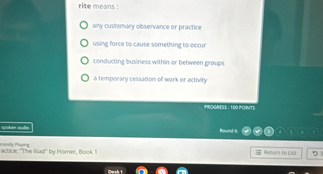 rite means :
any customary observance or practice
using force to cause something to occur
conducting business within or between groups
a temporary cessation of work or activity
PROGRESS : 100 POINTS
spoken äudio Round 6:
Prently Playing
ractice: 'The Iiiad'' by Homer, Book 1 Return to List
Desk 1