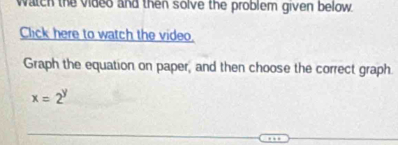 watch the video and then solve the problem given below. 
Click here to watch the video. 
Graph the equation on paper, and then choose the correct graph.
x=2^y