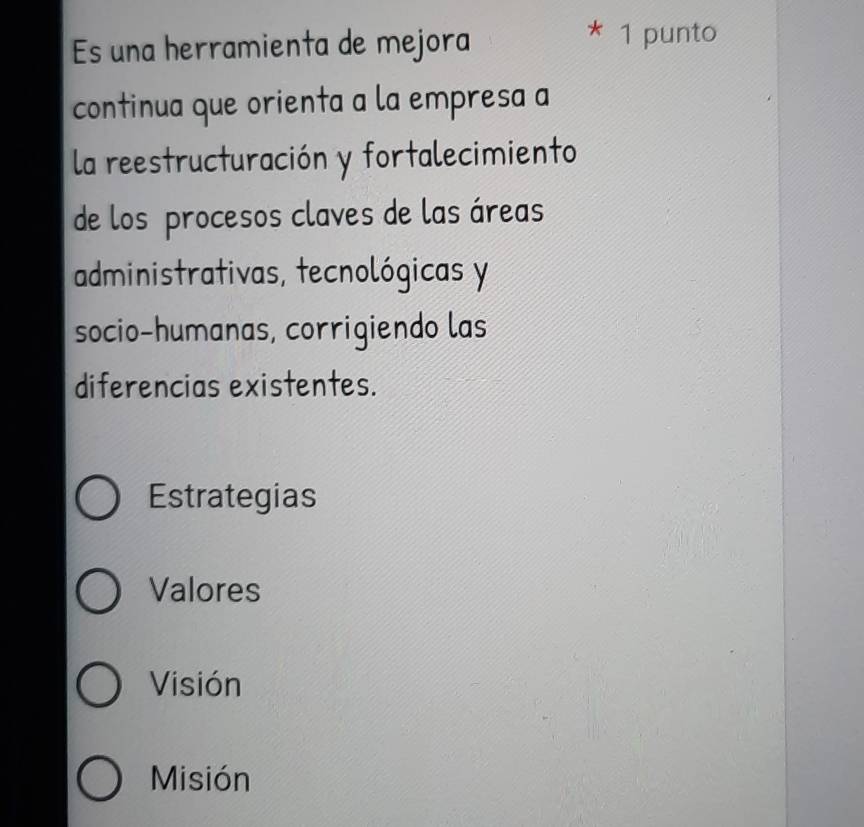 Es una herramienta de mejora
* 1 punto
continua que orienta a la empresa a
la reestructuración y fortalecimiento
de los procesos claves de las áreas
administrativas, tecnológicas y
socio-humanas, corrigiendo las
diferencias existentes.
Estrategias
Valores
Visión
Misión