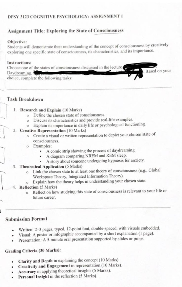 DPSY 3123 COGNITIVE PSYCHOLOGY: ASSIGNMENT 1 
Assignment Title: Exploring the State of Consciousness 
Objective: 
Students will demonstrate their understanding of the concept of consciousness by creatively 
exploring one specific state of consciousness, its characteristics, and its importance. 
Instructions: 
Choose one of the states of consciousness discussed in the lecture 
Daydreaming, Based on your 
choice, complete the following tasks: 
Task Breakdown 
1. Research and Explain (10 Marks) 
Define the chosen state of consciousness. 
Discuss its characteristics and provide real-life examples. 
Explain its importance in daily life or psychological functioning. 
2. Creative Representation (10 Marks) 
Create a visual or written representation to depict your chosen state of 
consciousness. 
。 Examples: 
A comic strip showing the process of daydreaming. 
A diagram comparing NREM and REM sleep. 
A story about someone undergoing hypnosis for anxiety. 
3. Theoretical Application (5 Marks) 
a Link the chosen state to at least one theory of consciousness (e.g., Global 
Workspace Theory, Integrated Information Theory). 
。 Explain how the theory helps in understanding your chosen state. 
4. Reflection (5 Marks) 
Reflect on how studying this state of consciousness is relevant to your life or 
future career. 
Submission Format 
Written: 2-3 pages, typed, 12 -point font, double-spaced, with visuals embedded. 
Visual: A poster or infographic accompanied by a short explanation (1 page). 
Presentation: A 5-minute oral presentation supported by slides or props. 
Grading Criteria (30 Marks): 
Clarity and Depth in explaining the concept (10 Marks). 
Creativity and Engagement in representation (10 Marks). 
Accuracy in applying theoretical insights (5 Marks). 
Personal Insight in the reflection (5 Marks).