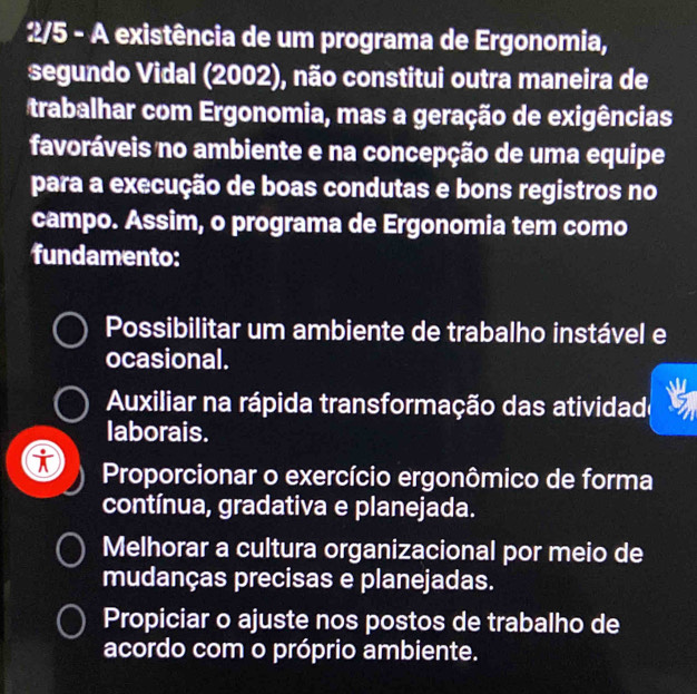 2/5 - A existência de um programa de Ergonomia,
segundo Vidal (2002), não constitui outra maneira de
trabalhar com Ergonomia, mas a geração de exigências
favoráveis no ambiente e na concepção de uma equipe
para a execução de boas condutas e bons registros no
campo. Assim, o programa de Ergonomia tem como
fundamento:
Possibilitar um ambiente de trabalho instável e
ocasional.
Auxiliar na rápida transformação das atividade
laborais.
K Proporcionar o exercício ergonômico de forma
contínua, gradativa e planejada.
Melhorar a cultura organizacional por meio de
mudanças precisas e planejadas.
Propiciar o ajuste nos postos de trabalho de
acordo com o próprio ambiente.