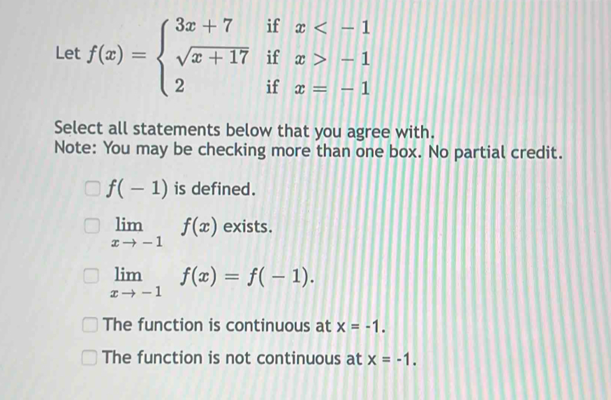 Let f(x)=beginarrayl 3x+7ifx -1 2ifx=-1endarray.
Select all statements below that you agree with.
Note: You may be checking more than one box. No partial credit.
f(-1) is defined.
limlimits _xto -1f(x) exists.
limlimits _xto -1f(x)=f(-1).
The function is continuous at x=-1.
The function is not continuous at x=-1.