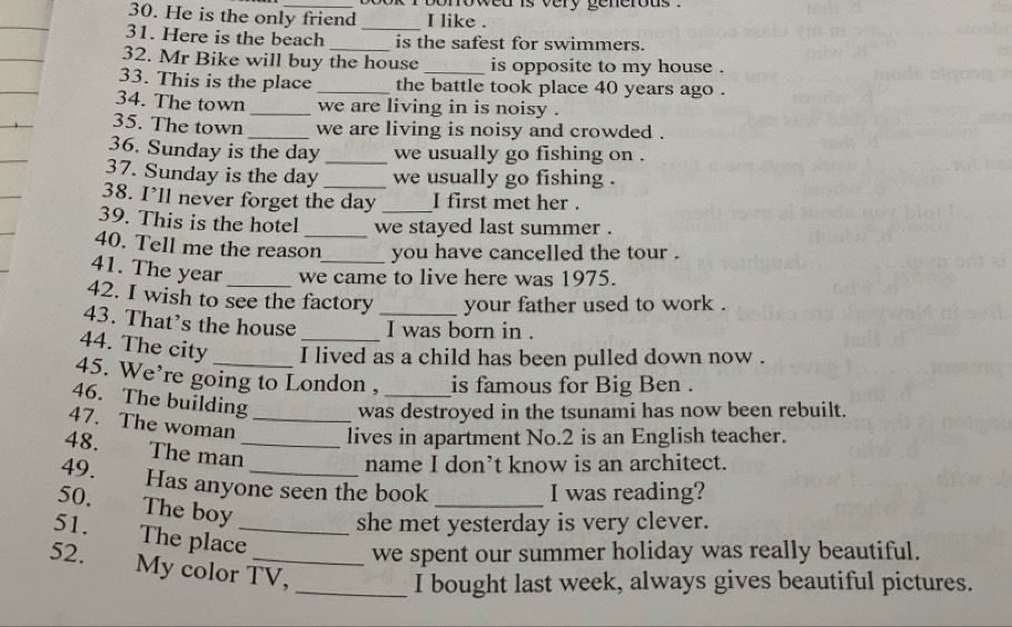 bonowed is very generous . 
30. He is the only friend I like . 
31. Here is the beach __is the safest for swimmers. 
32. Mr Bike will buy the house is opposite to my house . 
33. This is the place _the battle took place 40 years ago . 
34. The town _we are living in is noisy . 
35. The town _we are living is noisy and crowded . 
36. Sunday is the day _we usually go fishing on . 
37. Sunday is the day _we usually go fishing . 
38. I’ll never forget the day _I first met her . 
39. This is the hotel _we stayed last summer . 
40. Tell me the reason you have cancelled the tour . 
41. The year we came to live here was 1975. 
42. I wish to see the factory your father used to work . 
43. That’s the house _I was born in . 
44. The city I lived as a child has been pulled down now . 
45. We’re going to London , is famous for Big Ben . 
46. The building was destroyed in the tsunami has now been rebuilt. 
47. The woman _lives in apartment No. 2 is an English teacher. 
48. The man_ 
name I don’t know is an architect. 
49. Has anyone seen the book 
_I was reading? 
50. The boy 
she met yesterday is very clever. 
51. The place_ 
we spent our summer holiday was really beautiful. 
52. My color TV, 
_I bought last week, always gives beautiful pictures.