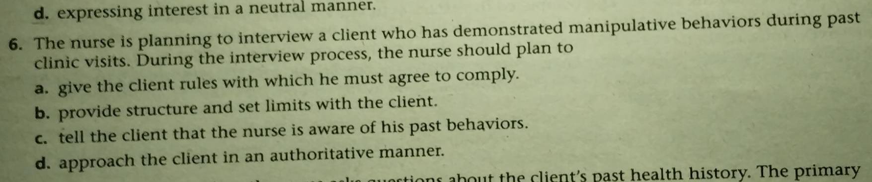 d. expressing interest in a neutral manner.
6. The nurse is planning to interview a client who has demonstrated manipulative behaviors during past
clinic visits. During the interview process, the nurse should plan to
a. give the client rules with which he must agree to comply.
b. provide structure and set limits with the client.
c. tell the client that the nurse is aware of his past behaviors.
d. approach the client in an authoritative manner.
stions about the client's past health history. The primary