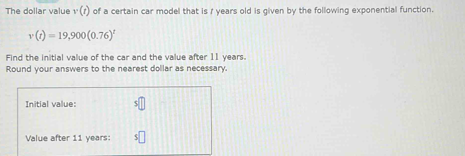 The dollar value v(t) of a certain car model that is / years old is given by the following exponential function.
v(t)=19,900(0.76)^t
Find the initial value of the car and the value after 11 years. 
Round your answers to the nearest dollar as necessary. 
Initial value: 
Value after 11 years : :□