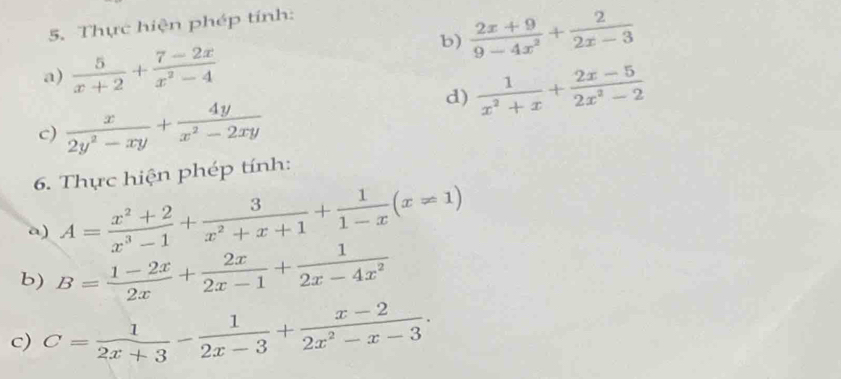 Thực hiện phép tính: 
b)  (2x+9)/9-4x^2 + 2/2x-3 
a)  5/x+2 + (7-2x)/x^2-4 
d)  1/x^2+x + (2x-5)/2x^2-2 
c)  x/2y^2-xy + 4y/x^2-2xy 
6. Thực hiện phép tính: 
a) A= (x^2+2)/x^3-1 + 3/x^2+x+1 + 1/1-x (x!= 1)
b) B= (1-2x)/2x + 2x/2x-1 + 1/2x-4x^2 
c) C= 1/2x+3 - 1/2x-3 + (x-2)/2x^2-x-3 .