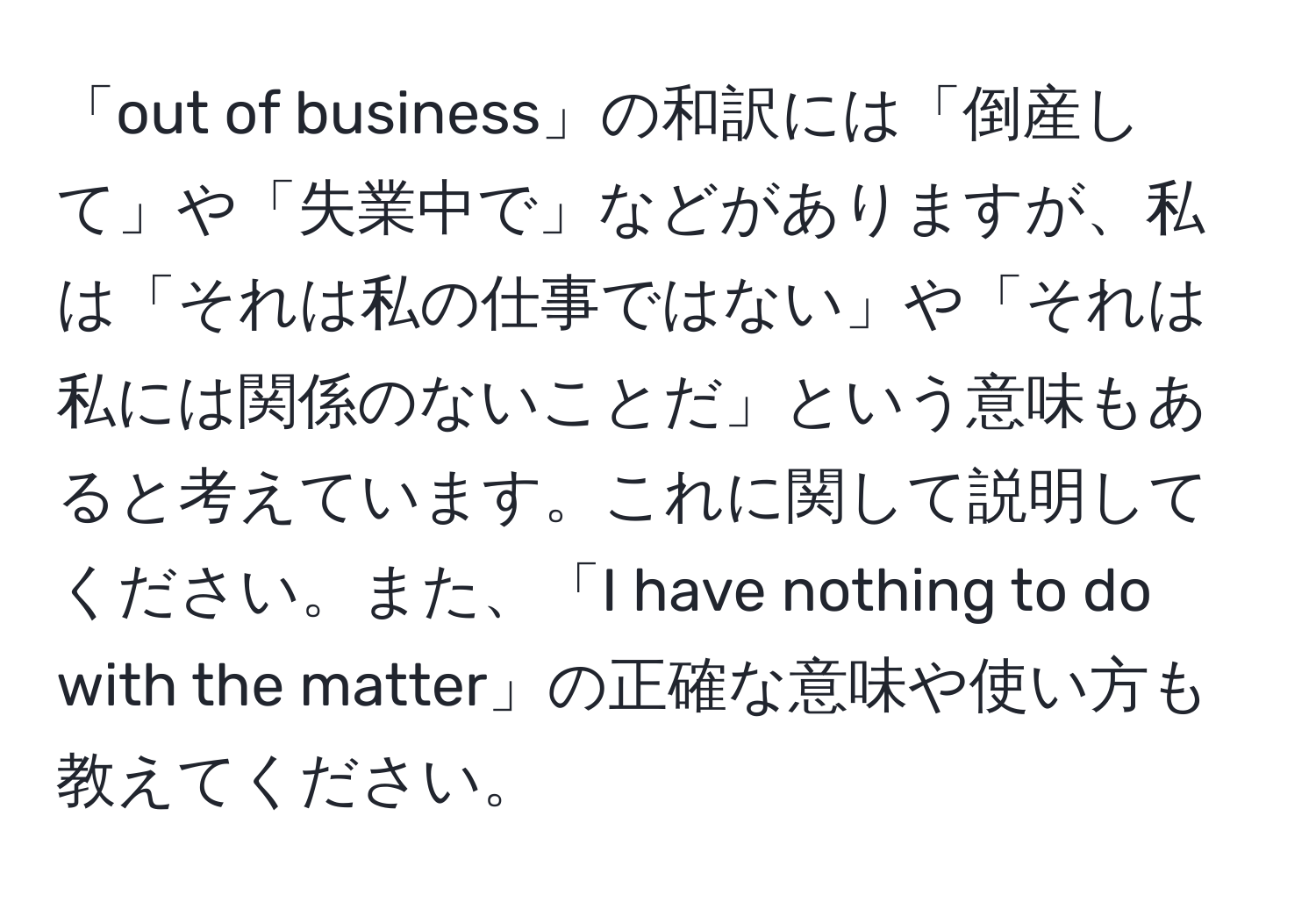 「out of business」の和訳には「倒産して」や「失業中で」などがありますが、私は「それは私の仕事ではない」や「それは私には関係のないことだ」という意味もあると考えています。これに関して説明してください。また、「I have nothing to do with the matter」の正確な意味や使い方も教えてください。