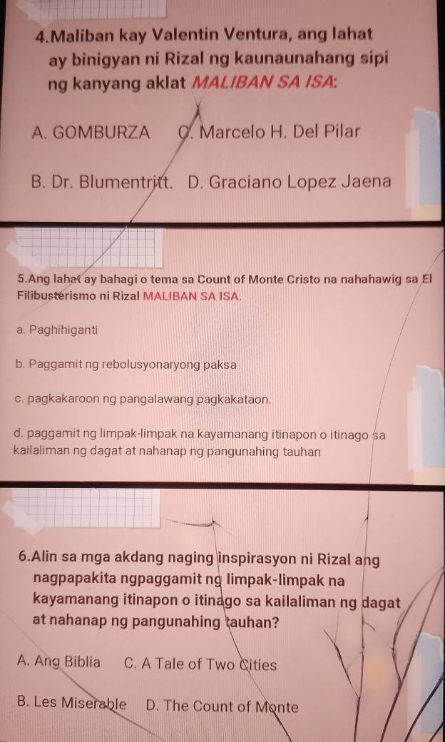 Maliban kay Valentin Ventura, ang lahat
ay binigyan ni Rizal ng kaunaunahang sipi
ng kanyang aklat MALIBAN SA ISA:
A. GOMBURZA C. Marcelo H. Del Pilar
B. Dr. Blumentritt. D. Graciano Lopez Jaena
5.Ang lahat ay bahagi o tema sa Count of Monte Cristo na nahahawig sa El
Filibusterismo ni Rizal MALIBAN SA ISA.
a. Paghihiganti
b. Paggamit ng rebolusyonaryong paksa
c. pagkakaroon ng pangalawang pagkakataon.
d. paggamit ng limpak-limpak na kayamanang itinapon o itinago sa
kailaliman ng dagat at nahanap ng pangunahing tauhan
6.Alin sa mga akdang naging inspirasyon ni Rizal ang
nagpapakita ngpaggamit ng limpak-limpak na
kayamanang itinapon o itinago sa kailaliman ng dagat
at nahanap ng pangunahing tauhan?
A. Ang Biblia C. A Tale of Two Cities
B. Les Miserable D. The Count of Monte