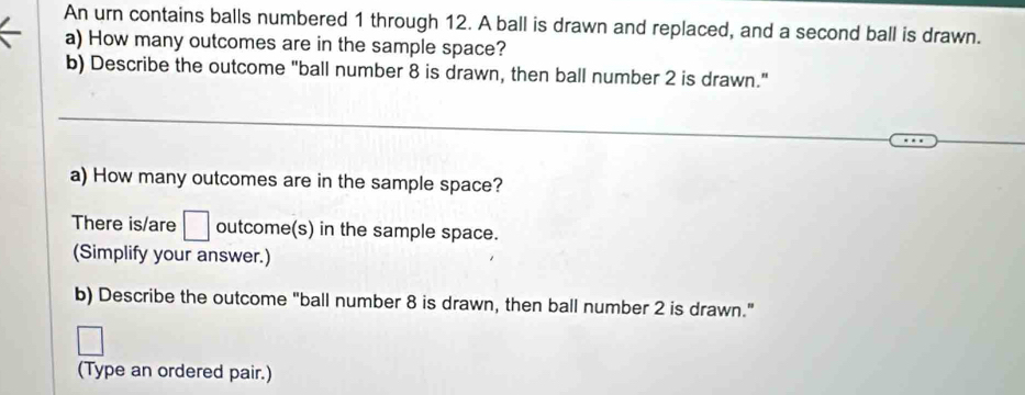 An urn contains balls numbered 1 through 12. A ball is drawn and replaced, and a second ball is drawn. 
a) How many outcomes are in the sample space? 
b) Describe the outcome "ball number 8 is drawn, then ball number 2 is drawn." 
_ 
_ 
a) How many outcomes are in the sample space? 
There is/are □ outcome(s) in the sample space. 
(Simplify your answer.) 
b) Describe the outcome "ball number 8 is drawn, then ball number 2 is drawn." 
□ 
(Type an ordered pair.)