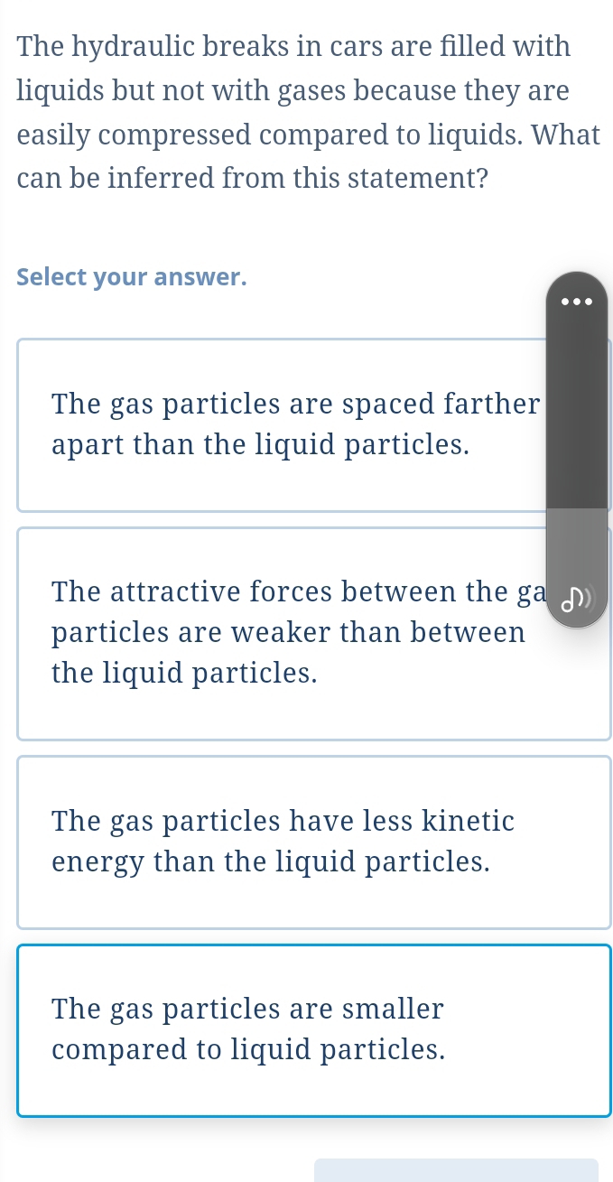 The hydraulic breaks in cars are filled with
liquids but not with gases because they are
easily compressed compared to liquids. What
can be inferred from this statement?
Select your answer.
The gas particles are spaced farther
apart than the liquid particles.
The attractive forces between the ga
particles are weaker than between
the liquid particles.
The gas particles have less kinetic
energy than the liquid particles.
The gas particles are smaller
compared to liquid particles.