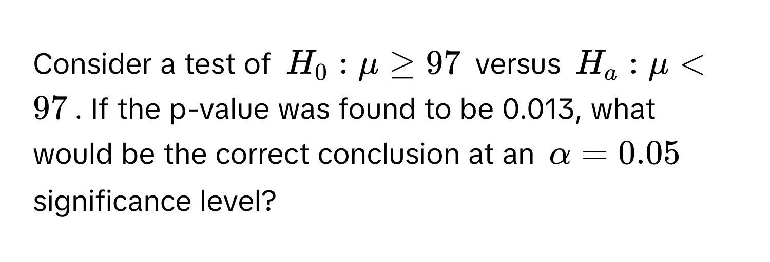 Consider a test of $H_0: mu ≥ 97$ versus $H_a: mu < 97$. If the p-value was found to be 0.013, what would be the correct conclusion at an $alpha = 0.05$ significance level?