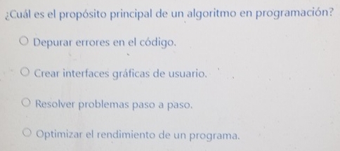 ¿Cuál es el propósito principal de un algoritmo en programación?
Depurar errores en el código.
Crear interfaces gráficas de usuario.
Resolver problemas paso a paso.
Optimizar el rendimiento de un programa.