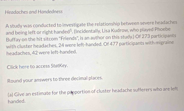 Headaches and Handedness 
A study was conducted to investigate the relationship between severe headaches 
and being left or right han ded^1. (Incidentally, Lisa Kudrow, who played Phoebe 
Buffay on the hit sitcom 'Friends", is an author on this study.) Of 273 participants 
with cluster headaches, 24 were left-handed. Of 477 participants with migraine 
headaches, 42 were left-handed. 
Click here to access StatKey. 
Round your answers to three decimal places. 
(a) Give an estimate for the prportion of cluster headache sufferers who are left 
handed.