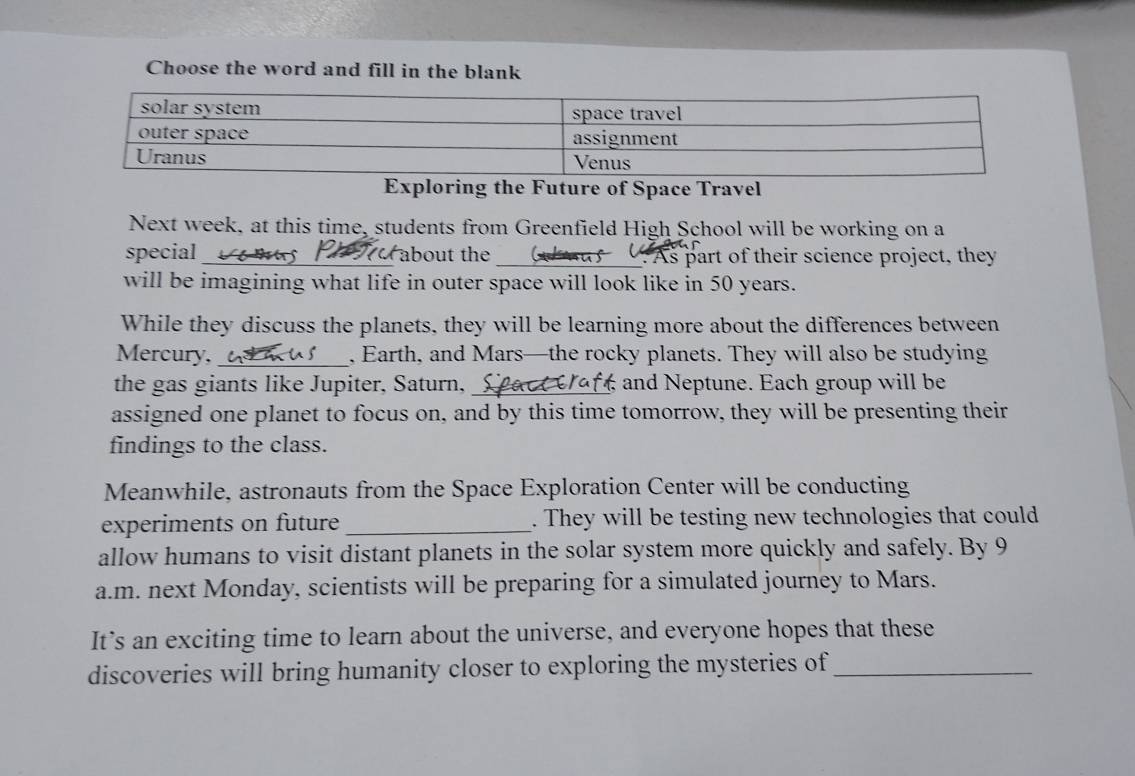 Choose the word and fill in the blank 
Exploring the Future of Space Travel 
Next week, at this time, students from Greenfield High School will be working on a 
special _r about the _ As part of their science project, they 
will be imagining what life in outer space will look like in 50 years. 
While they discuss the planets, they will be learning more about the differences between 
Mercury,_ , Earth, and Mars—the rocky planets. They will also be studying 
the gas giants like Jupiter, Saturn, S pa c and Neptune. Each group will be 
assigned one planet to focus on, and by this time tomorrow, they will be presenting their 
findings to the class. 
Meanwhile, astronauts from the Space Exploration Center will be conducting 
experiments on future _. They will be testing new technologies that could 
allow humans to visit distant planets in the solar system more quickly and safely. By 9
a. m. next Monday, scientists will be preparing for a simulated journey to Mars. 
It’s an exciting time to learn about the universe, and everyone hopes that these 
discoveries will bring humanity closer to exploring the mysteries of_