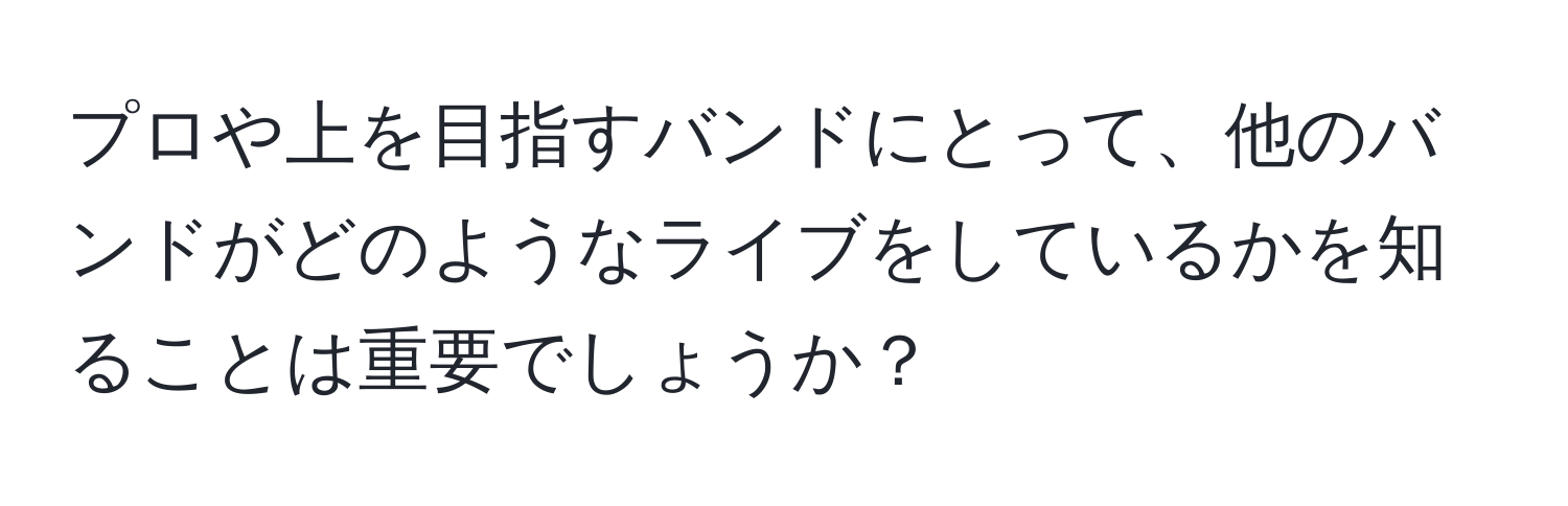 プロや上を目指すバンドにとって、他のバンドがどのようなライブをしているかを知ることは重要でしょうか？