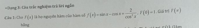 Dạng 3: Câu trắc nghiệm trả lời ngắn 
Câu 1: Cho F(x) là họ nguyên hàm của hàm số f(x)=sin x-cos x+ 2/cos^2x , F(0)=1. Giá trị F(π )
bằng (àm
r(1)